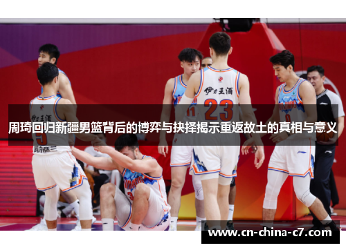 周琦回归新疆男篮背后的博弈与抉择揭示重返故土的真相与意义
