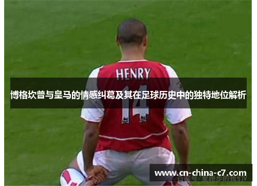 博格坎普与皇马的情感纠葛及其在足球历史中的独特地位解析 博格坎普与皇马的情感纠葛及其在足球历史中的独特地位解析