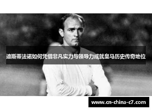 迪斯蒂法诺如何凭借非凡实力与领导力成就皇马历史传奇地位
