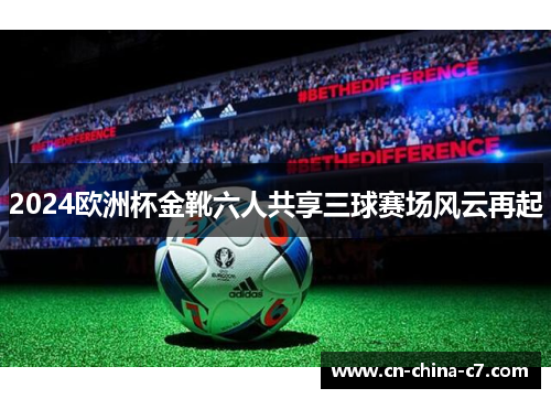 2024欧洲杯金靴六人共享三球赛场风云再起 2024欧洲杯金靴六人共享三球赛场风云再起