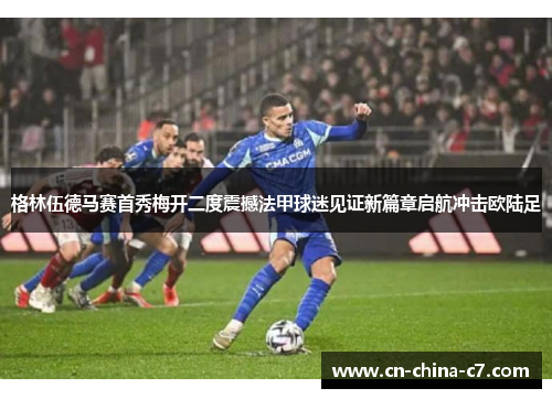 格林伍德马赛首秀梅开二度震撼法甲球迷见证新篇章启航冲击欧陆足